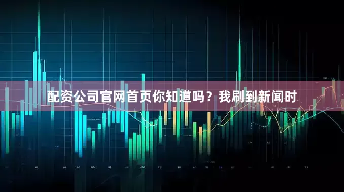 配资公司官网首页你知道吗？我刷到新闻时