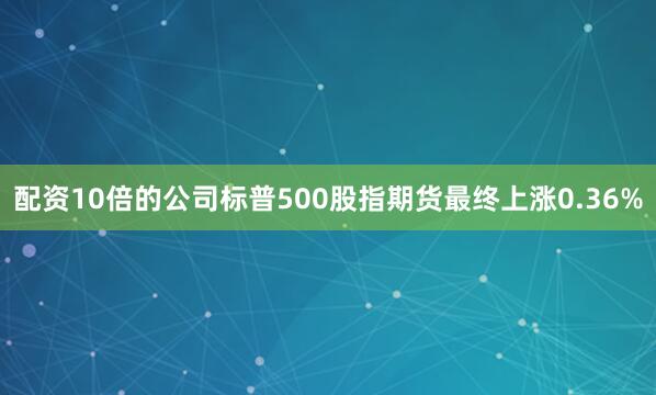 配资10倍的公司标普500股指期货最终上涨0.36%