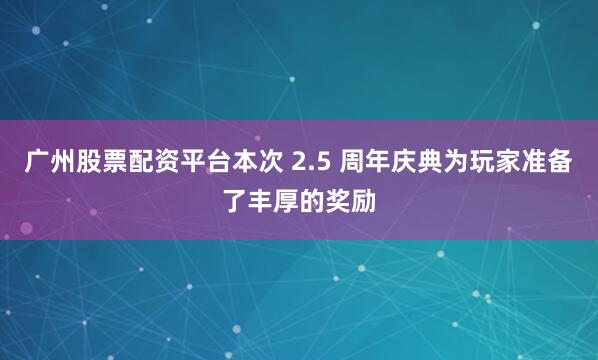 广州股票配资平台本次 2.5 周年庆典为玩家准备了丰厚的奖励