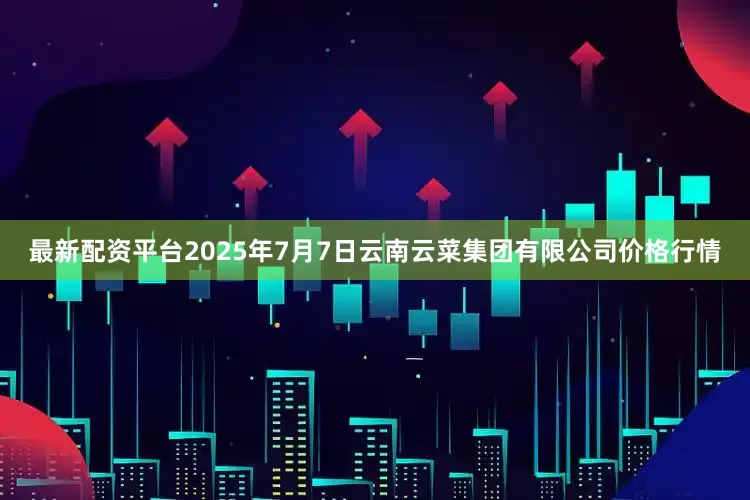 最新配资平台2025年7月7日云南云菜集团有限公司价格行情