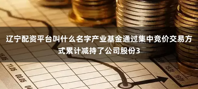 辽宁配资平台叫什么名字产业基金通过集中竞价交易方式累计减持了公司股份3