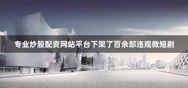 专业炒股配资网站平台下架了百余部违规微短剧