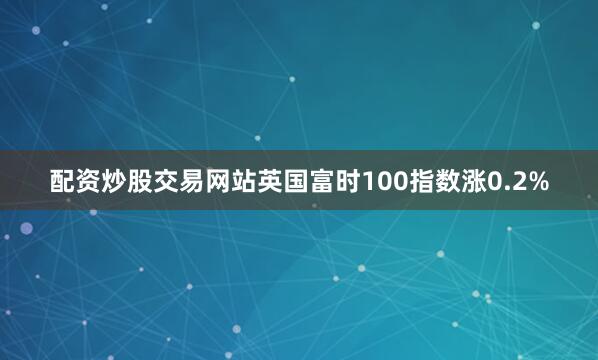 配资炒股交易网站英国富时100指数涨0.2%