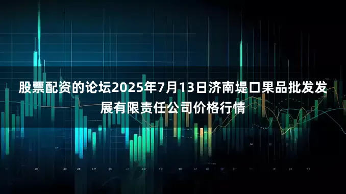 股票配资的论坛2025年7月13日济南堤口果品批发发展有限责任公司价格行情