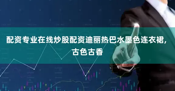 配资专业在线炒股配资迪丽热巴水墨色连衣裙, 古色古香