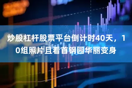 炒股杠杆股票平台倒计时40天，10组照片且看首钢园华丽变身