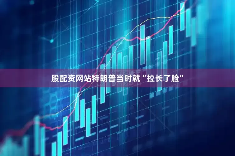 股配资网站特朗普当时就“拉长了脸”