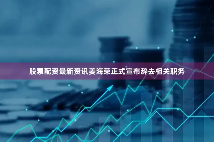 股票配资最新资讯姜海荣正式宣布辞去相关职务