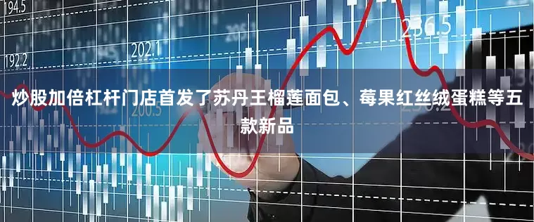 炒股加倍杠杆门店首发了苏丹王榴莲面包、莓果红丝绒蛋糕等五款新品